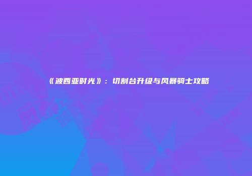 《波西亚时光》：切割台升级与风暴骑士攻略