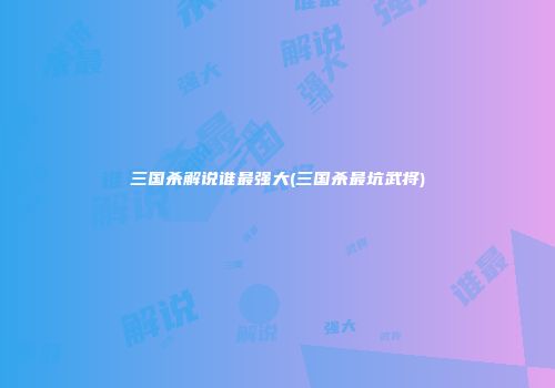 三国杀解说谁最强大(三国杀最坑武将)