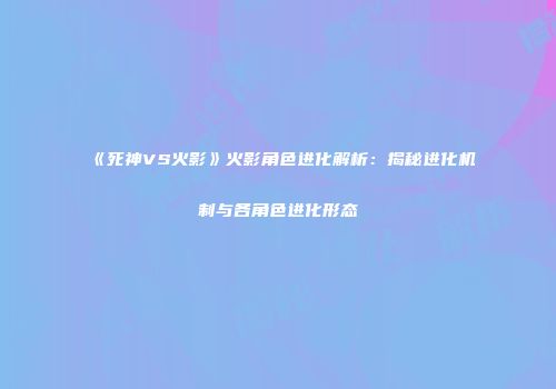 《死神VS火影》火影角色进化解析：揭秘进化机制与各角色进化形态