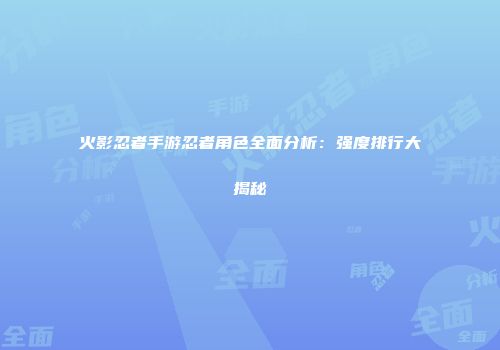 火影忍者手游忍者角色全面分析：强度排行大揭秘