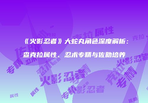 《火影忍者》大蛇丸角色深度解析：查克拉属性、忍术专精与佐助培养
