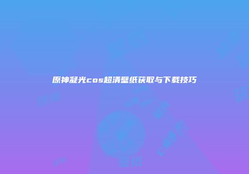 原神凝光cos超清壁纸获取与下载技巧