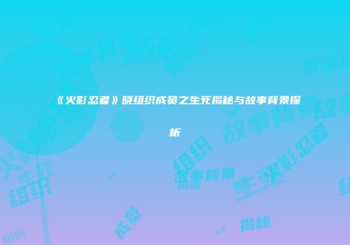 《火影忍者》晓组织成员之生死揭秘与故事背景探析