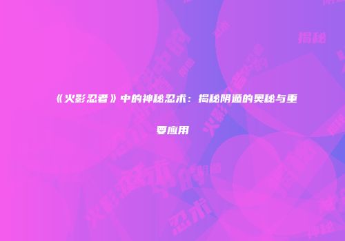《火影忍者》中的神秘忍术：揭秘阴遁的奥秘与重要应用