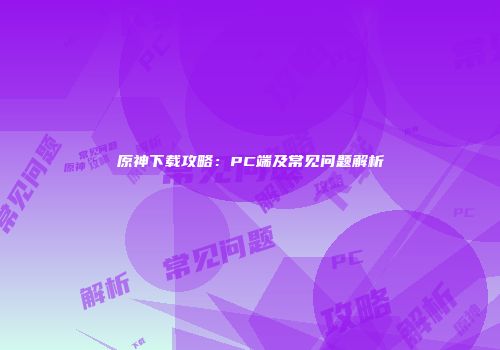 原神下载攻略：PC端及常见问题解析