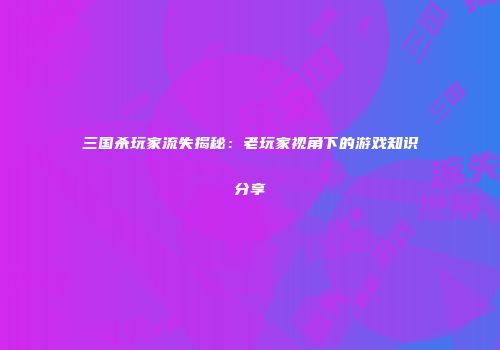 三国杀玩家流失揭秘：老玩家视角下的游戏知识分享