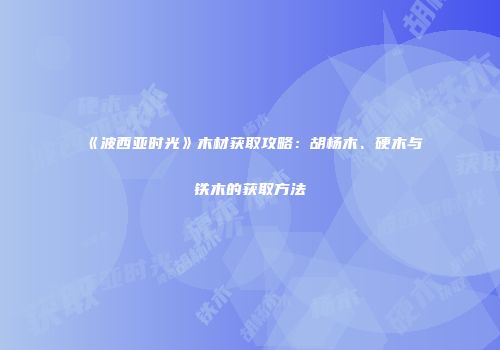 《波西亚时光》木材获取攻略：胡杨木、硬木与铁木的获取方法