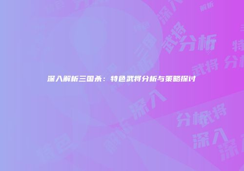 深入解析三国杀：特色武将分析与策略探讨