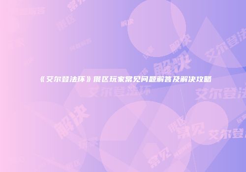 《艾尔登法环》俄区玩家常见问题解答及解决攻略