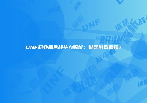 DNF职业角色战斗力解析：谁是游戏最强？