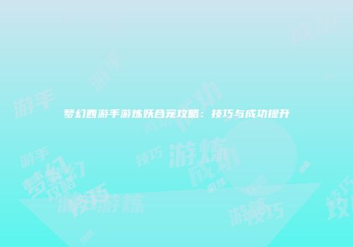 梦幻西游手游炼妖合宠攻略：技巧与成功提升