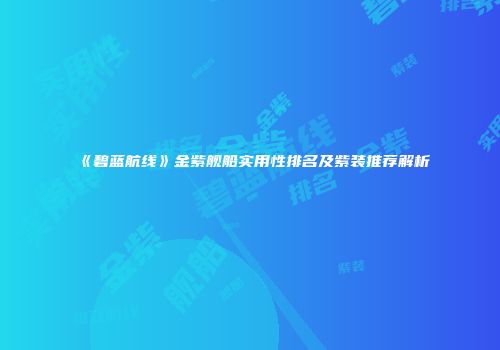 《碧蓝航线》金紫舰船实用性排名及紫装推荐解析