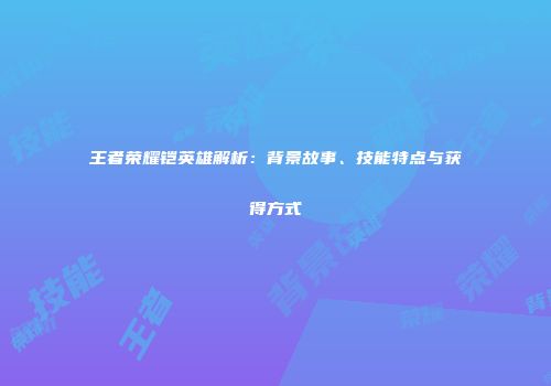 王者荣耀铠英雄解析：背景故事、技能特点与获得方式