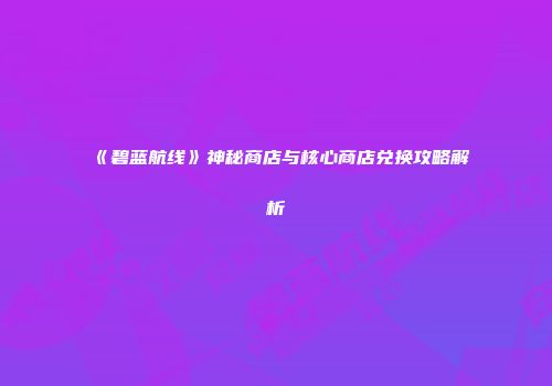《碧蓝航线》神秘商店与核心商店兑换攻略解析