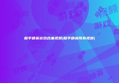 和平精英游戏合集视频(和平精英所有视频)