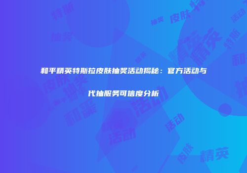 和平精英特斯拉皮肤抽奖活动揭秘：官方活动与代抽服务可信度分析