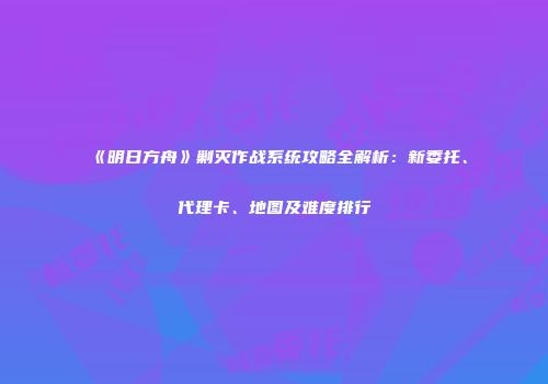 《明日方舟》剿灭作战系统攻略全解析：新委托、代理卡、地图及难度排行