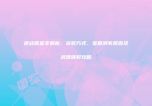 逆战图鉴全解析：获取方式、宝箱消失原因及武器领取攻略
