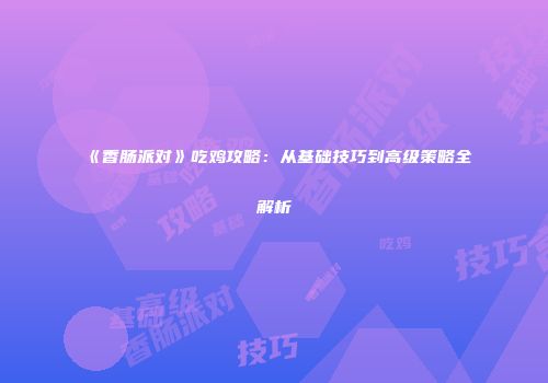 《香肠派对》吃鸡攻略：从基础技巧到高级策略全解析