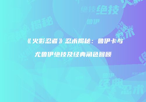 《火影忍者》忍术揭秘：鲁伊卡与尤鲁伊绝技及经典角色回顾