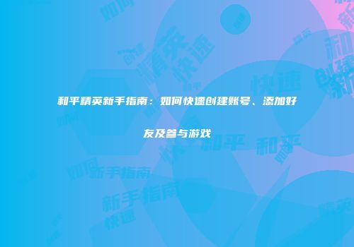 和平精英新手指南：如何快速创建账号、添加好友及参与游戏