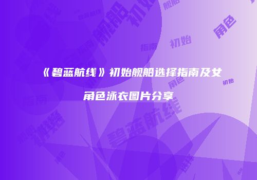 《碧蓝航线》初始舰船选择指南及女角色泳衣图片分享