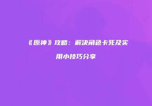 《原神》攻略：解决角色卡死及实用小技巧分享