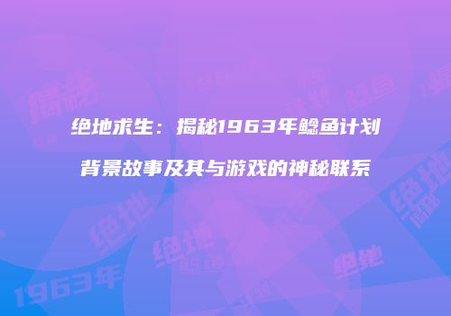 绝地求生：揭秘1963年鲶鱼计划背景故事及其与游戏的神秘联系