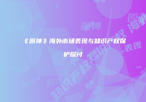 《原神》海外市场表现与知识产权保护探讨
