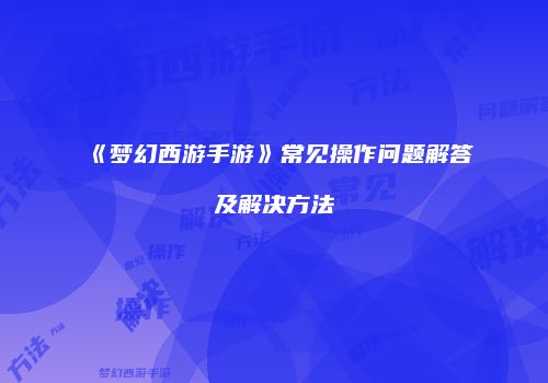 《梦幻西游手游》常见操作问题解答及解决方法