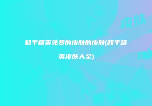 和平精英免费的皮肤的皮肤(和平精英皮肤大全)