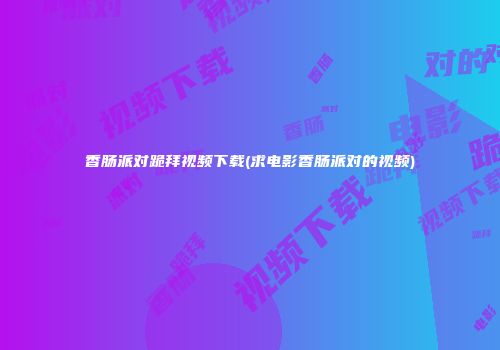香肠派对跪拜视频下载(求电影香肠派对的视频)