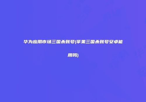 华为应用市场三国杀账号(苹果三国杀账号安卓能用吗)