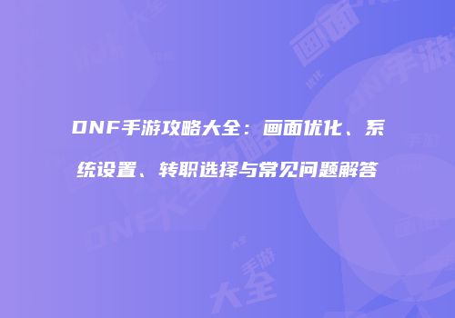DNF手游攻略大全：画面优化、系统设置、转职选择与常见问题解答