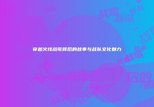 穿越火线战歌背后的故事与战队文化魅力