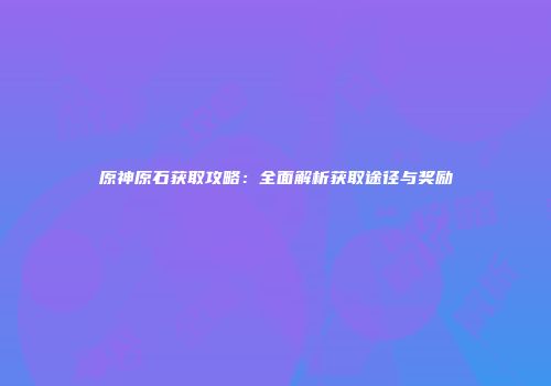 原神原石获取攻略：全面解析获取途径与奖励