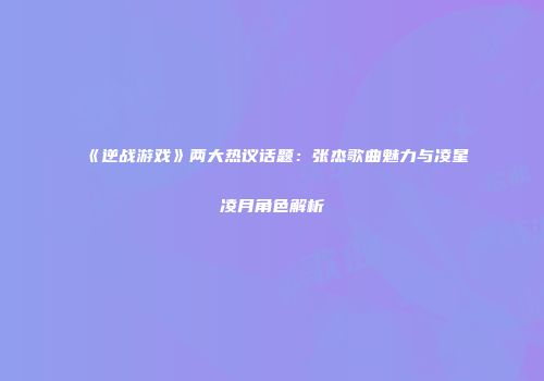 《逆战游戏》两大热议话题：张杰歌曲魅力与凌星凌月角色解析