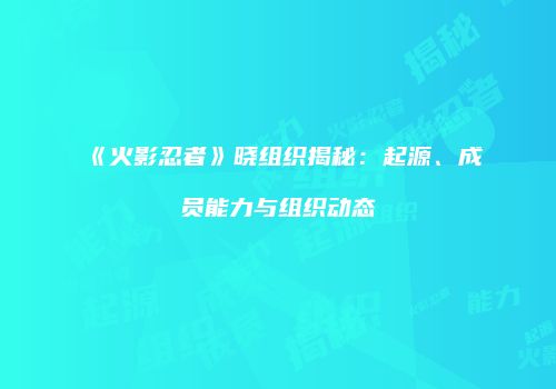 《火影忍者》晓组织揭秘：起源、成员能力与组织动态