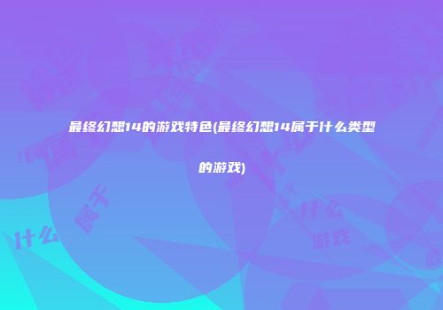 最终幻想14的游戏特色(最终幻想14属于什么类型的游戏)