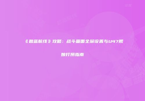 《碧蓝航线》攻略：战斗画面全屏设置与U47舰娘打捞指南