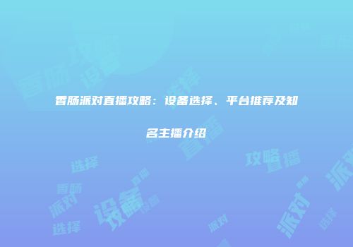 香肠派对直播攻略：设备选择、平台推荐及知名主播介绍
