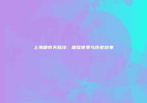 上海都市天际线：璀璨夜景与历史故事