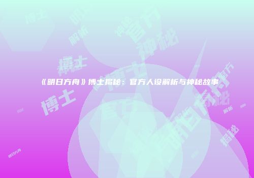 《明日方舟》博士揭秘：官方人设解析与神秘故事