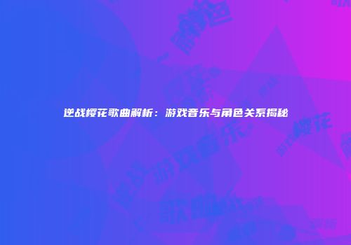 逆战樱花歌曲解析：游戏音乐与角色关系揭秘