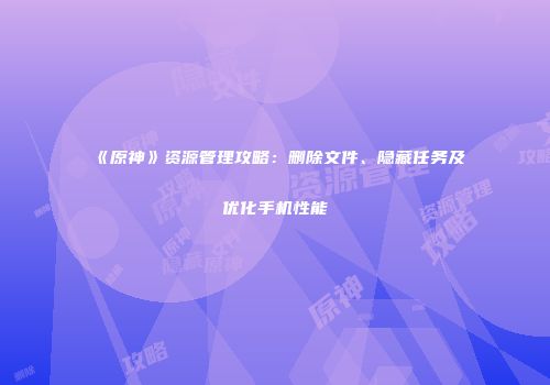 《原神》资源管理攻略：删除文件、隐藏任务及优化手机性能