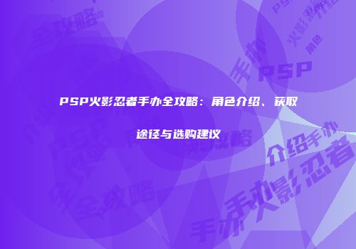 PSP火影忍者手办全攻略：角色介绍、获取途径与选购建议