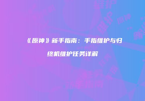 《原神》新手指南：手指维护与归终机维护任务详解