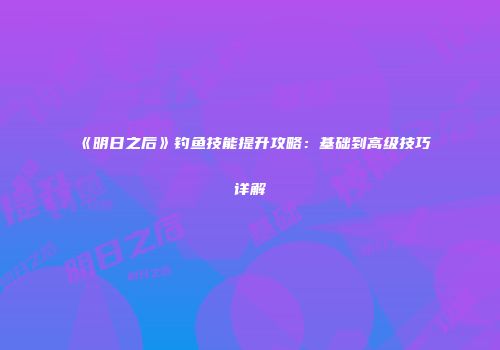 《明日之后》钓鱼技能提升攻略：基础到高级技巧详解