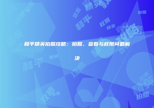 和平精英拍照攻略：拍照、查看与权限问题解决