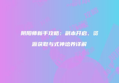 阴阳师新手攻略：副本开启、资源获取与式神培养详解